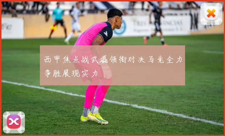西甲焦点战武磊领衔对决马竞全力争胜展现实力