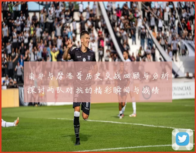 南非与摩洛哥历史交战回顾与分析探讨两队对抗的精彩瞬间与战绩