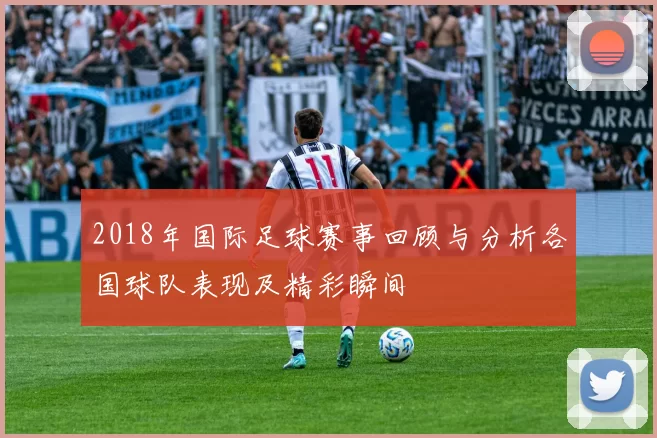 2018年国际足球赛事回顾与分析各国球队表现及精彩瞬间