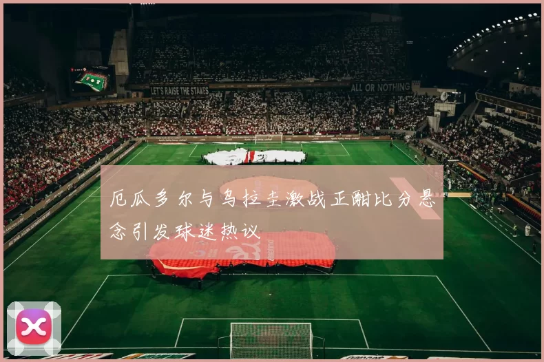 厄瓜多尔与乌拉圭激战正酣比分悬念引发球迷热议